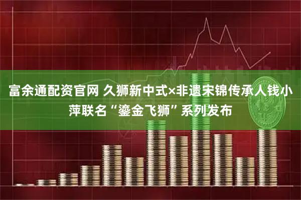 富余通配资官网 久狮新中式×非遗宋锦传承人钱小萍联名“鎏金飞狮”系列发布