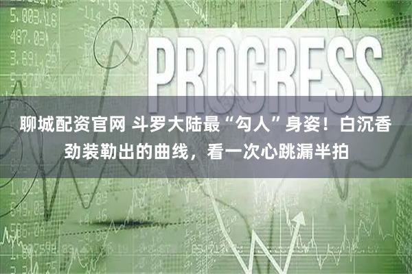 聊城配资官网 斗罗大陆最“勾人”身姿！白沉香劲装勒出的曲线，看一次心跳漏半拍