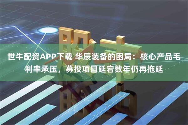世牛配资APP下载 华辰装备的困局：核心产品毛利率承压，募投项目延宕数年仍再拖延