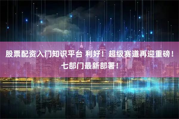 股票配资入门知识平台 利好！超级赛道再迎重磅！七部门最新部署！