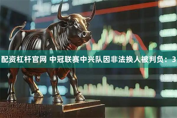 配资杠杆官网 中冠联赛中兴队因非法换人被判负：3