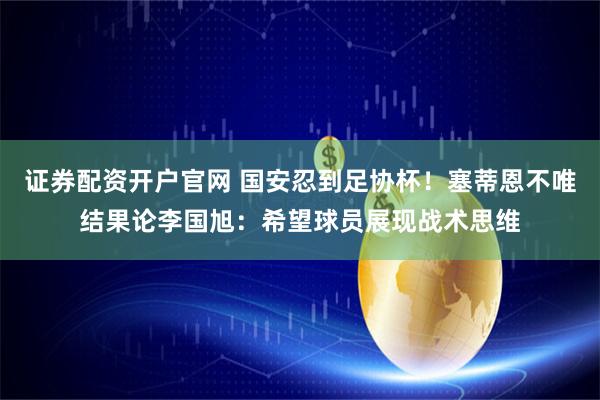 证券配资开户官网 国安忍到足协杯！塞蒂恩不唯结果论李国旭：希望球员展现战术思维