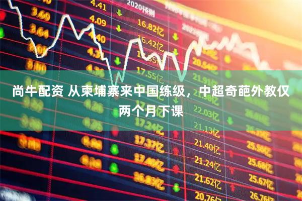 尚牛配资 从柬埔寨来中国练级，中超奇葩外教仅两个月下课