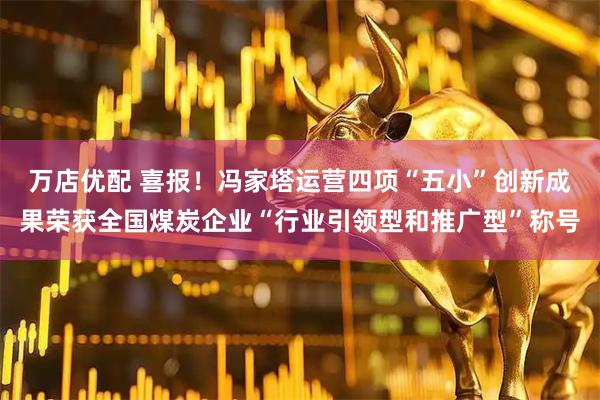 万店优配 喜报！冯家塔运营四项“五小”创新成果荣获全国煤炭企业“行业引领型和推广型”称号