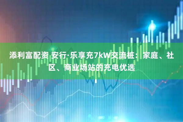 添利富配资 安行·乐享充7kW交流桩：家庭、社区、商业场站的充电优选