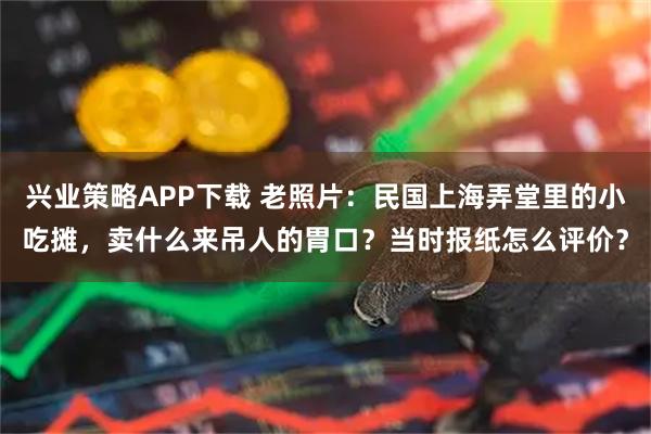 兴业策略APP下载 老照片：民国上海弄堂里的小吃摊，卖什么来吊人的胃口？当时报纸怎么评价？