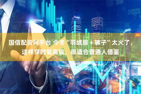 国信配资网平台 今冬“羽绒服＋裤子”太火了，这样穿时髦高级，很适合普通人借鉴