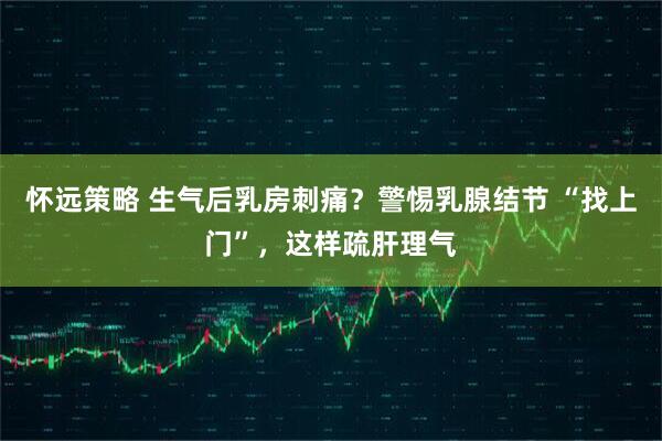 怀远策略 生气后乳房刺痛？警惕乳腺结节 “找上门”，这样疏肝理气