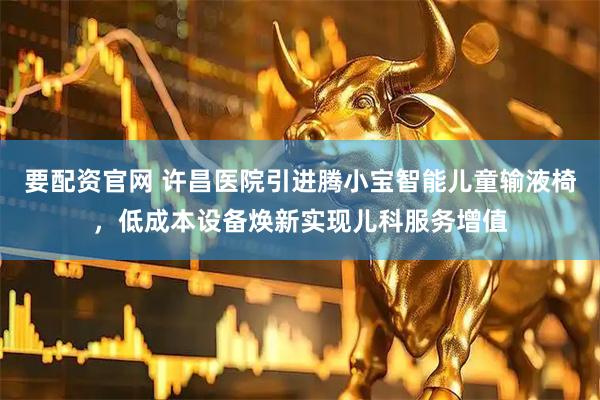 要配资官网 许昌医院引进腾小宝智能儿童输液椅，低成本设备焕新实现儿科服务增值