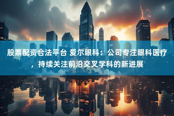 股票配资合法平台 爱尔眼科：公司专注眼科医疗，持续关注前沿交叉学科的新进展
