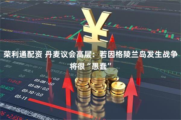 荣利通配资 丹麦议会高层：若因格陵兰岛发生战争将很“愚蠢”