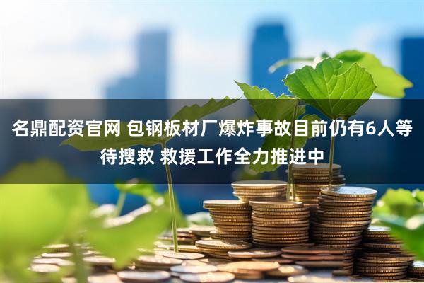 名鼎配资官网 包钢板材厂爆炸事故目前仍有6人等待搜救 救援工作全力推进中