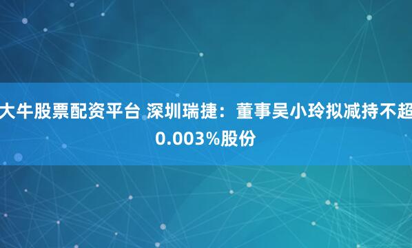 大牛股票配资平台 深圳瑞捷：董事吴小玲拟减持不超0.003%股份