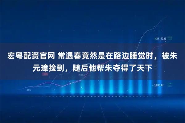 宏粤配资官网 常遇春竟然是在路边睡觉时，被朱元璋捡到，随后他帮朱夺得了天下