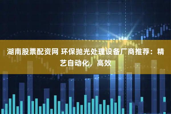 湖南股票配资网 环保抛光处理设备厂商推荐：精艺自动化，高效