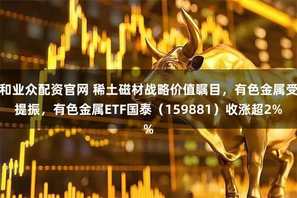 和业众配资官网 稀土磁材战略价值瞩目，有色金属受提振，有色金属ETF国泰（159881）收涨超2%