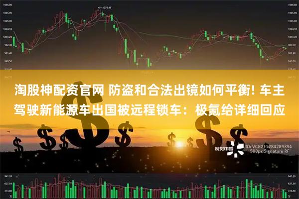 淘股神配资官网 防盗和合法出镜如何平衡! 车主驾驶新能源车出国被远程锁车：极氪给详细回应